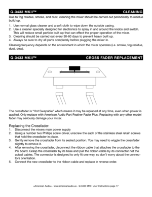 Page 17
©American Audio® - www.americanaudio.us - Q-3433 MKII  User Instructions page 17
Due to fog residue, smoke, and dust, cleaning the mixer should be carried out periodically to residue 
build up.  
1.   Use normal glass cleaner and a soft cloth to wipe down the outside casing.
2.   Use a cleaner specially designed for electronics to spray in and around the knobs and switch.    
  This will reduce small particle built up that can effect the proper operation of the mixer. 
3.   Cleaning should be carried...