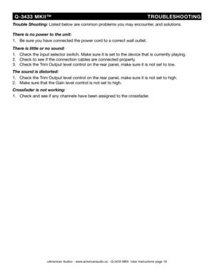 Page 18
©American Audio® - www.americanaudio.us - Q-3433 MKII  User Instructions page 18
  Q-3433  MKII™                          TROUBLESHOOTING
Trouble Shooting: Listed below are common problems you may encounter, and solutions.
There is no power to the unit:
1.   Be sure you have connected the power cord to a correct wall outlet.
There is little or no sound:
1.   Check the input selector switch. Make sure it is set to the device that is currently playing.
2.   Check to see if the connection cables are...