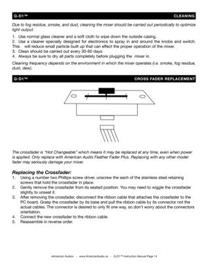 Page 14
Due to fog residue, smoke, and dust, cleaning the mixer should be carried out periodically to optimize 
light output. 
 
1.   Use normal glass cleaner and a soft cloth to wipe down the outside casing.
2.   Use  a  cleaner  specially  designed  for  electronics  to  spray  in  and  around  the  knobs  and  switch. 
This   will reduce small particle built up that can effect the proper operation of the mixer. 
3.   Clean should be carried out every 30-60 days.
4.  Always be sure to dry all parts completely...