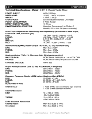 Page 16
Technical Speciﬁcations - Model:  Q-D1, 2 Channel Audio Mixer.
POWER SUPPLY:          AC 9v/1000mA.
DIMENSIONS:           192(W) * 236(D) * 82(H) mm
WEIGHT:             5.5 Lbs./2.3 Kgs
CROSSFADER:           Low Residue Resistanced Crossfader.
POWER CONSUMPTION:       9 Watts Typical
HEADPHONE IMPEDANCE:      
16 Ohms
ENVIRONMENTAL CONDITION:     Operating Temperature 5 to 35 deg. C
              Humidity 25 to 85% RH (non-condensing)
Input/Output Impedance & Sensitivity (Level/Impedence): (Master set...