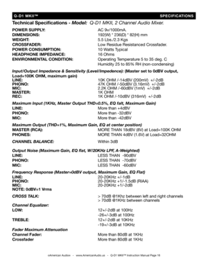 Page 16
Technical Speciﬁcations - Model:  Q-D1 MKII, 2 Channel Audio Mixer.
POWER SUPPLY:          AC 9v/1000mA.
DIMENSIONS:           192(W) * 236(D) * 82(H) mm
WEIGHT:             5.5 Lbs./2.3 Kgs
CROSSFADER:           Low Residue Resistanced Crossfader.
POWER CONSUMPTION:       10 Watts Typical
HEADPHONE IMPEDANCE:      
16 Ohms
ENVIRONMENTAL CONDITION:     Operating Temperature 5 to 35 deg. C
              Humidity 25 to 85% RH (non-condensing)
Input/Output Impedance & Sensitivity (Level/Impedence): (Master...