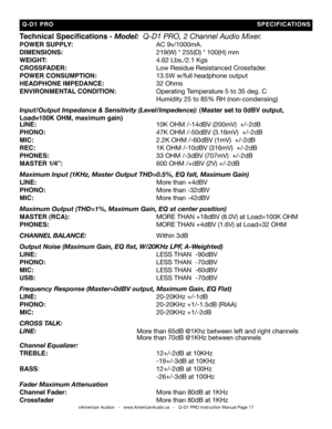 Page 17
Technical Specifications - Model:  Q-d1 Pro, 2 Channel audio Mixer.
POWER SUPPLy:          AC 9v/1000mA.
DIMENSIONS:           219(W) * 255(D) * 100(H) mm
WEIGhT:             4.62 Lbs./2.1 Kgs
CROSSFaDER:           Low Residue Resistanced Crossfader.
POWER CONSUMPTION:      13.5W w/full headphone output
hEaDPhONE IMPEDaNCE:      32 Ohms
ENVIRONMENTaL CONDITION:    Operating Temperature 5 to 35 deg. C
              Humidity 25 to 85% RH (non-condensing)
input/Output impedance & sensitivity...