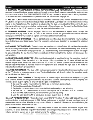 Page 6
  Q-D3™                                                          Controls  and  Features  Cont.
4.  CHANNEL  TRANSFORMER  SWITCH  (REPLACEABLE  AND  ADJUSTABLE)  - These  switches 
are used to select the input source assigned to each channel. Each channel may only be assigned one 
input source at a time. The  TRANSFORMER SWITCH may be used in an up/down or left/right pattern. 
To adjust the transformer orientation please follow the instructions on page 12.
5.  PFL BUTTONS -  These buttons are used to...