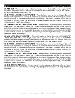 Page 9
26.  REC  OUT  -  This  is  a  low  current  unbalanced  output  source  designed  for  various  tape  and  CD 
recorders. The Record Out (REC OUT) level is dictated by the Channel Fader Level (3), it is not inﬂu
-
enced by the Master Volume Control (13).
27.  CHANNEL  2:  LINE  2  RCA  INPUT  JACKS  -  These  Jacks  are  used  for  line  level  inputs.  Connect 
CD players or Tape Decks to LINE inputs. Line level musical instruments with stereo outputs such as 
Rhythm  Machines  or  Samplers  should...