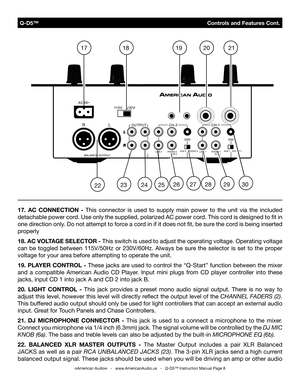 Page 8
 Q-D5™                                              Controls and Features Cont.
©American Audio®   -   www.AmericanAudio.us   -   Q-D5™ Instruction Manual Page 8
17.  AC  CONNECTION  -  This  connector  is  used  to  supply  main  power  to  the  unit  via  the  included 
detachable power cord. Use only the supplied, polarized AC power cord. This cord is designed to ﬁt in 
one direction only. Do not attempt to force a cord in if it does not ﬁt, be sure the cord is being inserted 
properly
18. AC VOLTAGE...