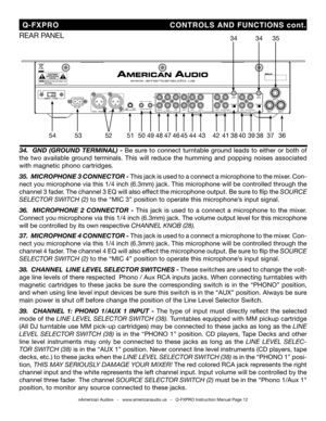 Page 12
©American Audio®   -   www.americanaudio.us   -   Q-FXPRO Instruction Manual Page 12
34.  GND (GROUND TERMINAL) -  Be sure to connect turntable ground leads to either or both of 
the  two  available  ground  terminals.  This  will  reduce  the  humming  and  popping  noises  associated 
with magnetic phono cartridges.
35 .  MICROPHONE 3 CONNECTOR  - This jack is used to a connect a microphone to the mixer. Con
-
nect you microphone via this 1/4 inch (6.3mm) jack. This microphone will be controlled...