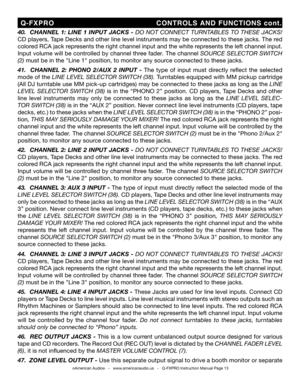 Page 13
©American Audio®   -   www.americanaudio.us   -   Q-FXPRO Instruction Manual Page 13
40.    CHANNEL  1:  LINE  1  INPUT  JACKS  -   DO  NOT  CONNECT  TURNTABLES  TO  THESE  JACKS! 
CD players, Tape Decks and other line level instruments may be connected to these jacks. The red 
colored RCA jack represents the right channel input and the white represents the left channel input. 
Input volume will be controlled by channel three
  fader . The channel SOURCE SELECTOR SWITCH 
(2)  must be in the "Line...