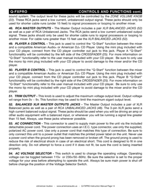 Page 14
sound  system.  The  output  level  for  these  jacks  will  be  controlled  by  the ZONE   VOLUME  KNOB 
(22).  These RCA jacks send a low current, unbalanced output signal. These jacks should only be 
used for shorter cable runs  (under 15 feet) to signal processors or looping to another mixer.
 
48 .    RCA  MASTER  OUTPUTS  -  The  Master  Output  includes  a  pair
 XLR  BALANCED  JACKS  (52) 
as well as a pair of RC A Unbalanced Jacks. The RCA jacks send a low current unbalanced output 
signal....