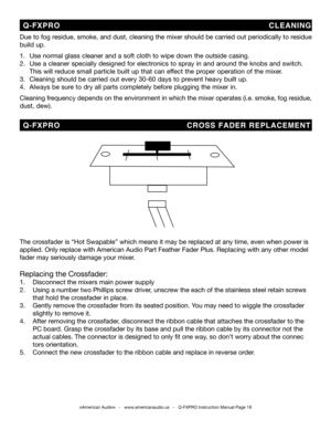 Page 18
©American Audio®   -   www.americanaudio.us   -   Q-FXPRO Instruction Manual Page 18
Due to fog residue, smoke, and dust, cleaning the mixer should be carried out periodically to residue 
build up.  
1.   Use normal glass cleaner and a soft cloth to wipe down the outside casing.
2.   Use a cleaner specially designed for electronics to spray in and around the knobs and switch.  
  This will reduce small particle built up that can effect the proper operation of the mixer. 
3.   Cleaning should be carried...