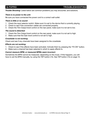 Page 19
©American Audio®   -   www.americanaudio.us   -   Q-FXPRO Instruction Manual Page 19
  Q-FXPRO                                TROUBLESHOOTING
Trouble Shooting: Listed below are common problems you may encounter, and solutions.
There is no power to the unit:
Be sure you have connected the power cord to a correct wall outlet.
There is little or no sound:
1.   Check the input selector switch. Make sure it is set to the device that is currently playing.
2.   Check to see if the connection cables are...