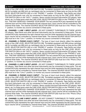 Page 13
©American Audio®   -   www.americanaudio.us   -   Q-FX19™ Instruction Manual Page 13
mode of the LINE LEVEL SELECTOR SWITCH (38).  Turntables equipped with MM pickup cartridge 
(All DJ turntable use MM pick-up cartridges) may be connected to these jacks as long as the  LINE 
LEVEL  SELECTOR  SWITCH  (38)   is  in  the  “PHONO  1”  position.  CD  players,  Tape  Decks  and  other 
line  level  instruments  may  only  be  connected  to  these  jacks  as  long  as  the  LINE  LEVEL  SELEC
-
TOR SWITCH...