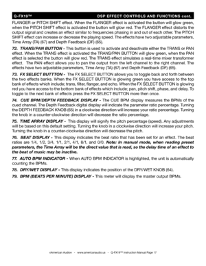 Page 17
©American Audio®   -   www.americanaudio.us   -   Q-FX19™ Instruction Manual Page 17
FLANGER or PITCH SHIFT effect. When the FLANGER effect is activated the button will glow green, 
when the PITCH SHIFT effect is activated the button will glow red. The 
FLANGER  effect distorts the 
output signal and creates an effect similar to frequencies phasing in and out of each other.  The PITCH 
SHIFT effect can increase or decrease the playing speed. The  effects have two adjustable parameters, 
Time Array (TA)...