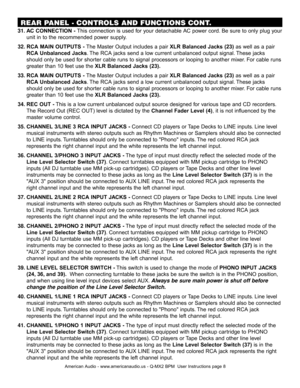 Page 8
31.  AC CONNECTION -  This connection is used for your detachable AC power cord. Be sure to only plug your 
   unit in to the recommended power supply.
32. RCA MAIN OUTPUTS -  The Master Output includes a pair XLR Balanced Jacks (23) as well as a pair
    
RCA Unbalanced Jacks . The RCA jacks send a low current unbalanced output signal. These jacks
     should only be used for shorter cable runs to signal processors or looping to another mixer. For cable runs 
   greater than 10 feet use the  XLR...