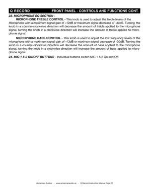 Page 11
©American Audio®   -   www.americanaudio.us   -   Q Record Instruction Manual Page 11
 Q  RECORD                                    fRONT P ANEL - CONTROLS  AND fUNCTIONS CONT.
23. M icrophone e Q section -
 MICROPHONE TREBLE CONTROL - This knob is used to adjust the treble levels of the
Microphone with a maximum signal gain of +12dB or maximum signal decrease of -30dB. Turning  the  
knob  in  a  counter-clockwise  direction  will  decrease  the  amount  of  treble  applied  to  the  microphone...