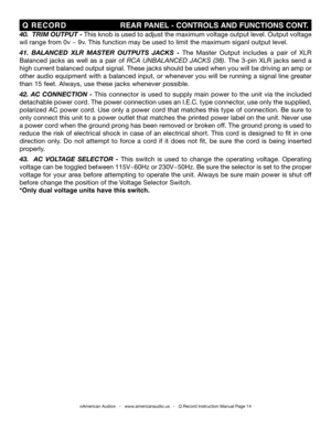 Page 14
©American Audio®   -   www.americanaudio.us   -   Q Record Instruction Manual Page 14
 Q  RECORD                                        REAR PANEL - CONTROLS  AND fUNCTIONS CONT .
40.  triM output  - This knob is used to adjust the maximum voltage output level. Output voltage 
wil range from 0v ~ 9v. This function may be used to limit the maximum siganl output level.
41.  BaLance D  XL r  M aster  o utputs  Jacks  - The  Master  Output  includes  a  pair  of  XLR 
Balanced  jacks  as  well  as  a  pair...
