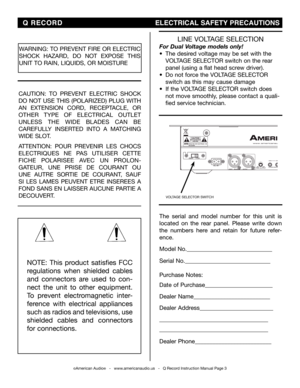 Page 3
©American Audio®   -   www.americanaudio.us   -   Q Record Instruction Manual Page 3
NOTE:  This  product  satisfies  FCC 
regulations  when  shielded  cables 
and  connectors  are  used  to  con-
nect  the  unit  to  other  equipment. 
To  prevent  electromagnetic  inter-
ference  with  electrical  appliances 
such as radios and televisions, use 
shielded  cables  and  connectors 
for connections.
WARNINg: TO PREvENT FIRE OR ELECTRIC 
ShOCk hAZARD,  DO  NOT  EXPOSE  ThIS 
UNIT TO RAIN, LIQUIDS, OR...