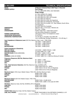 Page 23
©American Audio®   -   www.americanaudio.us   -   Q Record Instruction Manual Page 23
Q RECORD                                                            TECHNICAL SPECIfICATIONS
Model:                      Q Record 4 Channel Mixer/ USB Player  & Recorder              
poWer suppLY:                             Dual voltage:                                      
                       AC 115v~60hz/230v-50hz, User Selectable
                      Single voltage:
                       AC 100v, 50/60hz...