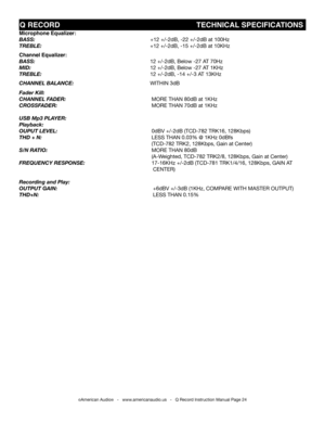 Page 24
©American Audio®   -   www.americanaudio.us   -   Q Record Instruction Manual Page 24
Microphone Equalizer:
Bass:                                             +12 +/-2dB, -22 +/-2dB at 100hz  
treBLe:                     +12 +/-2dB, -15 +/-2dB at 10khz
Channel Equalizer:
Bass:                      12 +/-2dB, Below -27 AT 70hz 
MiD:                       12 +/-2dB, Below -27 AT 1khz 
treBLe:                    12 +/-2dB, -14 +/-3 AT 13khz  
channeL BaLance:...