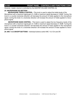 Page 11
©American Audio®   -   www.americanaudio.us   -   Q-SD Instruction Manual Page 11
 Q-SD                                                       fRONT PANEL - CONTROLS  AND fUNCTIONS CONT.
However, master volume is controlled by the MastEr VOLUME COntrOL (5).
23. M icrophone e Q section -
 MICROPHONE TREbLE CONTROL - This knob is used to adjust the treble levels of the
Microphone with a maximum signal gain of +12dB or maximum signal decrease of -30dB. Turning  the  
knob  in  a  counter-clockwise...