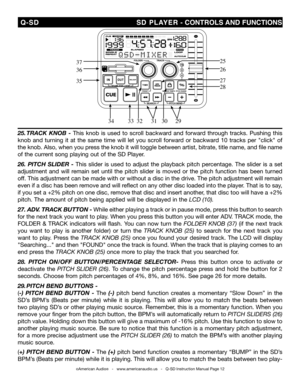 Page 12
 Q-SD                                                                               SD PLAYER - CONTROLS  AND fUNCTIONS
©American Audio®   -   www.americanaudio.us   -   Q-SD Instruction Manual Page 12
25
2636
35
3433313029
27
32
37
28
25. track  knoB  -  This  knob  is  used  to  scroll  backward  and  forward  through  tracks.  Pushing  this 
knob  and  turning  it  at  the  same  time  will  let  you  scroll  forward  or  backward  10  tracks  per  "click"  of 
the knob. Also, when you press...