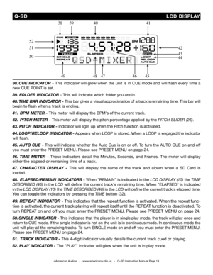 Page 14
©American Audio®   -   www.americanaudio.us   -   Q-SD Instruction Manual Page 14
38. cue inDicator  - This  indicator  will  glow  when  the  unit  is  in  CUE  mode  and  will  flash  every  time  a 
new CUE POINT is set.
39. FoLDer  inDicator - This will indicate which folder you are in. 
40. tiM e  Bar in Dicator - This bar gives a visual approximation of a track's remaining time. This bar will 
begin to flash when a track is ending. 
41.   BpM  Meter - This meter will display the BPM's of...