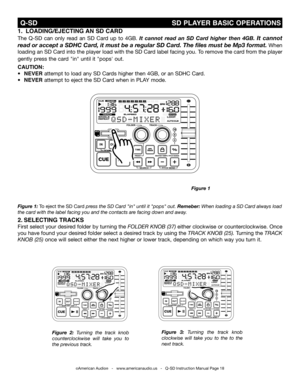 Page 18
 Q-SD                                                                SD PLAYER bASIC OPERATIONS
Figure 1: To eject the SD Card press the sd Card "in" until it "pops" out. remeber: when loading a sd Card always load 
the card with the label facing you and the contacts are facing down and away.
Figure  2: turning  the  track  knob 
counterclockwise  will  take  you  to 
the previous track.
Figure  3: turning  the  track  knob 
clockwise  will  take  you  to  the  to  the 
next track.
1....