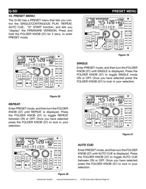 Page 24
repeat: 
Enter PRESET mode, and then turn the FOLDER 
kNOB  (37)  until  REPEAT  is  displayed.  Press 
the  FOLDER  kNOB  (37)  to  toggle  REPEAT 
between  ON  or  OFF.  Once  you  have  selected 
press  the  FOLDER  kNOB  (37)  to  lock  in  your 
selection. 
14. preset Menu: 
The Q-SD has a PRESET menu that lets you con-
trol  the  SINgLE/CONTINUOUS  PLAY,  REPEAT, 
AUTO  CUE,    "Q"  START  function,  and  lets  you 
"display"  the FIRMWARE  VERISION.  Press  and 
hold  the  FOLDER...