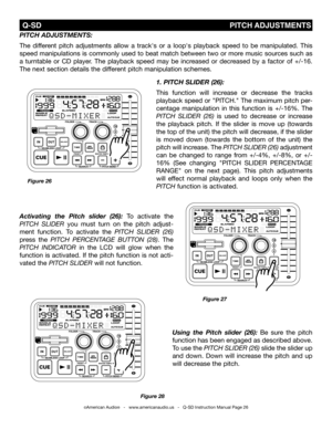 Page 26
Figure 28
using  the pitch  slider  (26): Be  sure  the  pitch 
function has been engaged as described above. 
To use the pitCh sLidEr (26) slide the slider up 
and  down.  Down  will  increase  the  pitch  and  up 
will decrease the pitch. 
 Q-SD                                                                                 PITCH  ADJUSTMENTS
1. pitch sLiDer (26):
This  function  will  increase  or  decrease  the  tracks 
playback speed or "PITCH." The maximum pitch per-
centage  manipulation...