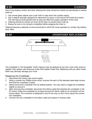 Page 31
©American Audio®   -   www.americanaudio.us   -   Q-SD Instruction Manual Page 31
Due to fog residue, smoke, and dust, cleaning the mixer should be carried out periodically to residue 
build up.  
1.   Use normal glass cleaner and a soft cloth to wipe down the outside casing.
2.    Use a cleaner specially designed for electronics to spray in and around the knobs and switch.     
 This will reduce small particle built up that can effect the proper operation of the mixer. 
3.   Cleaning should be carried...