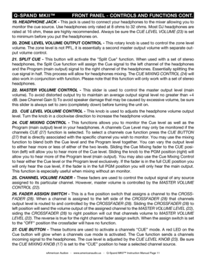 Page 11
©American Audio®   -   www.americanaudio.us   -   Q-Spand MKII™ Instruction Manual Page 11
 Q-SPAND  MKII™
                  FRONT PANEL - CONTROLS AND FUNCTIONS CONT.
19
. HEADPHONE JACK - This jack is used to connect your headphones to the mixer allowing you to 
monitor the cue source. Use headphones only rated at 8 ohms to 32 ohms. Most DJ headphones are 
rated at 16 ohm, these are highly recommended. Always be sure the  CUE LEVEL VOLUME (23
) is set 
to minimum before you put the headphones on.
20....