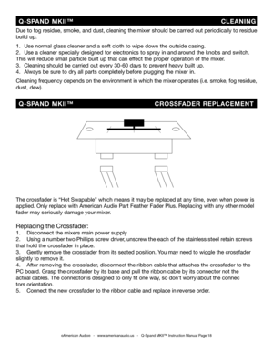 Page 18
©American Audio®   -   www.americanaudio.us   -   Q-Spand MKII™ Instruction Manual Page 18
Due to fog residue, smoke, and dust, cleaning the mixer should be carried out periodically to residue 
build up.  
1.   Use normal glass cleaner and a soft cloth to wipe down the outside casing.
2.   Use a cleaner specially designed for electronics to spray in and around the knobs and switch.    
This will reduce small particle built up that can effect the proper operation of the mixer. 
3.   Cleaning should be...