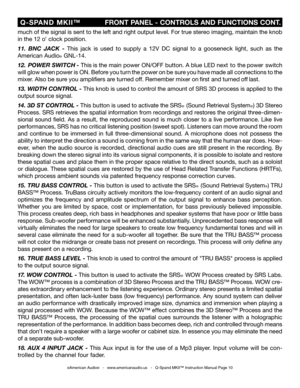 Page 10
©American Audio®   -   www.americanaudio.us   -   Q-Spand MKII™ Instruction Manual Page 10
 Q-SPAND  MKII™
                  FRONT PANEL - CONTROLS AND FUNCTIONS CONT.
much of the signal is sent to the left and right output level. For true stereo imaging, maintain the knob 
in the 12 o’ clock position. 
11. 
BNC  JACK  - This  jack  is  used  to  supply  a  12V  DC  signal  to  a  gooseneck  light,  such  as  the 
American Audio
® GNL-14.
12.  POWER SWITCH - This is the main power ON/OFF button. A blue...