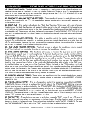 Page 11
©American Audio®   -   www.americanaudio.us   -   Q-SPAND PRO Instruction Manual Page 11
 Q-SPAND  PRO                         FRONT PANEL - CONTROLS AND FUNCTIONS CONT.
19 . HEADPHONE JACK - This jack is used to connect your headphones to the mixer allowing you to 
monitor the cue source. Use headphones only rated at 8 ohms to 32 ohms. Most DJ headphones are 
rated at 16 ohm, these are highly recommended. Always be sure the  CUE LEVEL VOLUME (23
) is set 
to minimum before you put the headphones on....