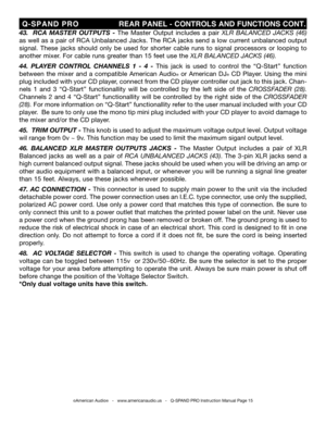 Page 15
©American Audio®   -   www.americanaudio.us   -   Q-SPAND PRO Instruction Manual Page 15
 Q-SPAND  PRO                              REAR PANEL - CONTROLS AND FUNCTIONS CONT.
43.    RCA  MASTER  OUTPUTS  -  The  Master  Output  includes  a  pair XLR  BALANCED  JACKS  (46) 
as well as a pair of RC A Unbalanced Jacks. The RCA jacks send a low current unbalanced output 
signal.  These  jacks  should  only  be  used  for  shorter  cable  runs  to  signal  processors  or  looping  to 
another mixer. For cable...