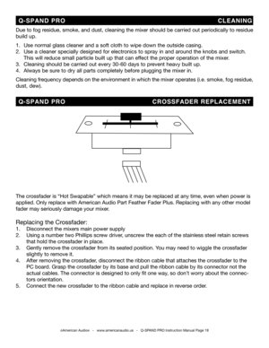 Page 18
©American Audio®   -   www.americanaudio.us   -   Q-SPAND PRO Instruction Manual Page 18
Due to fog residue, smoke, and dust, cleaning the mixer should be carried out periodically to residue 
build up.  
1.   Use normal glass cleaner and a soft cloth to wipe down the outside casing.
2.   Use a cleaner specially designed for electronics to spray in and around the knobs and switch.    
  This will reduce small particle built up that can effect the proper operation of the mixer. 
3.   Cleaning should be...