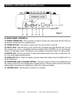 Page 14
 gENERAL  fUNCTIONS  AND CONTROLS (Cont.)
©American Audio®   -   www.AmericanAudio.us   -   Radius 1000™ Instruction Manual Page 14
Figure 4
B. REAR  pANEL (fIgURE 4)
31. pOWER CONNECTOR - This connection is used to connect your main power. Be sure that your 
local power matches the unit’s required power. 
32.  pOWER BUTTON - This button is used to turn your unit’s power on and off.
33.  RELAY  JACk - With this jack you can connect two CD players and relay (flip flop) play. You can 
also  connect  your...