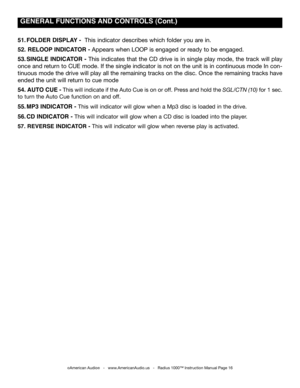 Page 16
51. fOLDER DISpLAY -  This indicator describes which folder you are in. 
52. RELOOp INDICATOR - Appears when LOOP is engaged or ready to be engaged. 
53.  SINgLE  INDICATOR  -  This  indicates  that  the  CD  drive  is  in  single  play  mode,  the  track  will  play 
once and return to CUE mode. If the single indicator is not on the unit is in continuous mode In con-
tinuous mode the drive will play all the remaining tracks on the disc. Once the remaining tracks have 
ended the unit will return to cue...