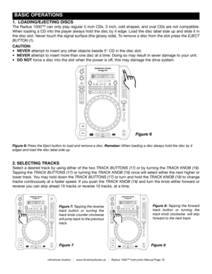 Page 18
 BASIC OpERATIONS
Figure 6: press the eject button to load and remove a disc. Remeber: When loading a disc always hold the disc by it 
edges and load the disc label side up.
Figure 7: tapping the reverse 
track  button  or  turning  the 
track knob counter clockwise  
will jump back to the previous 
track.
Figure  8: tapping  the  forward 
track  button  or turning  the 
track knob clockwise  will skip 
forward to the next track.
1.  LOADINg/EJECTINg  DISCS
The  Radius  1000™  can  only  play  regular...