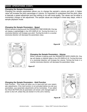 Page 24
Changing the Sample Parameters: 
Changing  the  sample  parameters  allows  you  to  change  the  sample's  volume  and  pitch.  A  higher 
value  will  increase  the  pitch  percentage  or  volume.  It's  important  to  understand  that  the  pitch  value 
is  basically  a  speed  adjustment  and  has  nothing  to  do  with  tonal  quality.  The  values  can  be  either  a 
momentary  change  or  set  adjustment.  The  sample  values  are  changed  in  three  easy  steps,  while  in 
sample...