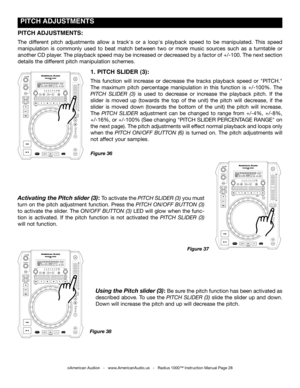 Page 28
 pITCH  ADJUSTmENTS
©American Audio®   -   www.AmericanAudio.us   -   Radius 1000™ Instruction Manual Page 28
1. pITCH  SLIDER (3):
This  function  will  increase  or  decrease  the  tracks  playback  speed  or  "PITCH." 
The  maximum  pitch  percentage  manipulation  in  this  function  is  +/-100%.  The 
pitch  Slider  (3) is  used  to  decrease  or  increase  the  playback  pitch.  If  the 
slider  is  moved  up  (towards  the  top  of  the  unit)  the  pitch  will  decrease,  if  the 
slider...