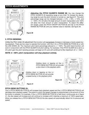 Page 29
 pITCH  ADJUSTmENTS
©American Audio®   -   www.AmericanAudio.us   -   Radius 1000™ Instruction Manual Page 29
2. pITCH BENDINg: 
Unlike the pitch slider (3) adjustment this function will momentarily increase or decrease a tracks speed dur-
ing playback. There are two ways to operate this function, with the (-) & (+) pitch  Bend ButtonS (5) or with 
the jog Wheel  (9).  The  maximum  pitch  bend  percentage  allowed  is  +/-  100%.  The  pitch  bend  function  will 
work in conjunction with the pitch...