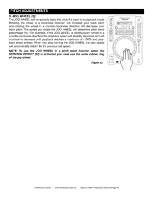 Page 30
 pITCH  ADJUSTmENTS
©American Audio®   -   www.AmericanAudio.us   -   Radius 1000™ Instruction Manual Page 30
Figure 42
3. JOg  WHEEL  (9):
The jog Wheel will temporarily bend the pitch if a track is in playback mode 
Rotating  the  wheel  in  a  clockwise  direction  will  increase  your  track  pitch 
and  rotating  the  wheel  in  a  counter-clockwise  direction  will  decrease  your 
track  pitch.  The  speed  you  rotate  the jog  Wheel  will  determine  pitch  bend 
percentage  (%).  For  example,...