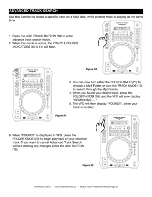 Page 34
©American Audio®   -   www.AmericanAudio.us   -   Radius 1000™ Instruction Manual Page 34
ADVANCED TRACk SEARCH
3. You can now turn either the folder knoB (20) to  
    choose a Mp3 Folder or turn the track  knoB (19)   
    to search through the Mp3 tracks.
4. When you found your desird track, press the           
    folder  knoB (20), and the VFD will now display   
    "SEARCHING.....".
5. The VFD will then display "FOUND!!", when your       
    track is located.
1. Press the adV....