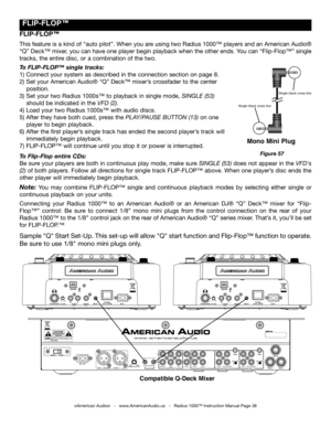 Page 38
 fLIp-fLOp™
Sample "Q" Start Set-Up. This set-up will allow "Q" start function and Flip-Flop™ function to operate. 
Be sure to use 1/8" mono mini plugs only.
fLIp-fLOp™
This feature is a kind of “auto pilot”. When you are using two Radius 1000™ players and an American Audio® 
“Q” Deck™ mixer, you can have one player begin playback when the other ends. You can “Flip-Flop™” single 
tracks, the entire disc, or a combination of the two. 
To FLIP-FLOP™ single tracks:
1) Connect your...