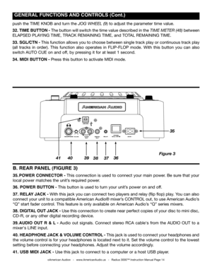 Page 14
 gENERAL  fUNCTIONS  AND CONTROLS (Cont.)
©American Audio®   -   www.AmericanAudio.us   -   Radius 3000™ Instruction Manual Page 14
B. REAR  pANEL (fIgURE 3)
35. pOWER CONNECTOR - This connection is used to connect your main power. Be sure that your 
local power matches the unit’s required power. 
36.  pOWER BUTTON - This button is used to turn your unit’s power on and off.
37. RELAY  JACk - With this jack you can connect two players and relay (flip flop) play. You can also 
connect your unit to a...