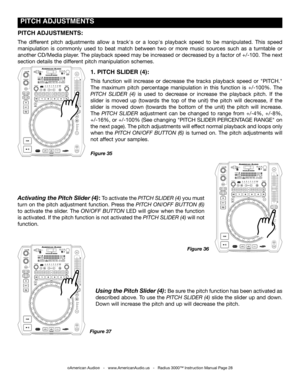 Page 28
 pITCH  ADJUSTmENTS
©American Audio®   -   www.AmericanAudio.us   -   Radius 3000™ Instruction Manual Page 28
1. pITCH SLIDER (4):
This  function  will  increase  or  decrease  the  tracks  playback  speed  or  "PITCH." 
The  maximum  pitch  percentage  manipulation  in  this  function  is  +/-100%.  The 
pitch  Slider  (4) is  used  to  decrease  or  increase  the  playback  pitch.  If  the 
slider  is  moved  up  (towards  the  top  of  the  unit)  the  pitch  will  decrease,  if  the 
slider...