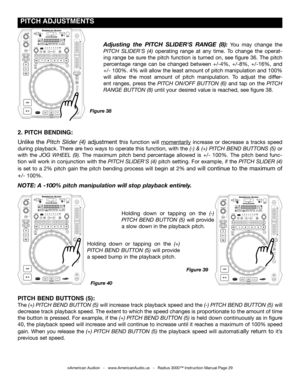 Page 29
 pITCH  ADJUSTmENTS
©American Audio®   -   www.AmericanAudio.us   -   Radius 3000™ Instruction Manual Page 29
2. pITCH BENDINg: 
Unlike  the pitch  Slider  (4)  adjustment  this  function  will momentarily  increase  or  decrease  a  tracks  speed 
during playback. There are two ways to operate this function, with the (-) & (+) pitch  Bend ButtonS (5) or 
with  the jog Wheel  (9).  The  maximum  pitch  bend  percentage  allowed  is  +/-  100%.  The  pitch  bend  func-
tion will work in conjunction with...