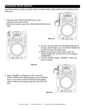 Page 34
©American Audio®   -   www.AmericanAudio.us   -   Radius 3000™ Instruction Manual Page 34
ADVANCED TRACk SEARCH
3. You can now turn either the folder knoB (20) to  
    choose a Mp3 Folder or turn the track  knoB (19)   
    to search through the Mp3 tracks.
4. When you found your desird track, press the           
    track  knoB (19), and the VFD will now display         
    "SEARCHING.....".
5. The VFD will then display "FOUND!!", when your       
    track is located.
1. Press the...