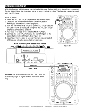 Page 35
©American Audio®   -   www.AmericanAudio.us   -   Radius 3000™ Instruction Manual Page 35
MAIN PLAYER:
1. Press the folder knoB (20) to enter the internal menu. 
2. Once you are in the internal menu, turn the folder    
    knoB (20) until MIDI SETUP is displayed. 
3. Turn the either the time  knoB (31) or ratio  knoB (25) until  
    the USB = LINK is displayed, and press the folder  knoB
    (20) to save the setting and exit.
4. Now load your USB device into the MAIN PLAYER.
5. Connect the MAIN PLAYER...