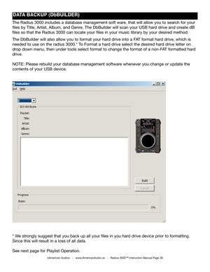 Page 36
©American Audio®   -   www.AmericanAudio.us   -   Radius 3000™ Instruction Manual Page 36
DATA BACkUp (DbBUILDER)
The Radius 3000 includes a database management soft ware, that will allow you to search for your 
files by Title, Artist, Album, and Genre. The DbBuilder will scan your USB hard drive and create dB 
files so that the Radius 3000 can locate your files in your music library by your desired method.
The DbBuilder will also allow you to format your hard drive into a FAT format hard drive, which...